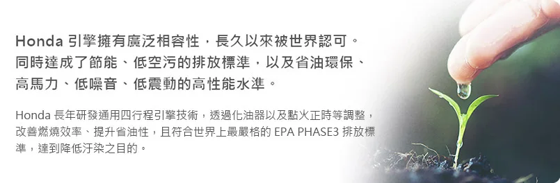 Honda 引擎，廣泛相容性，節能、低空污的排放標準，以及省油環保、高馬力、低噪音、低震動的高性能水準。